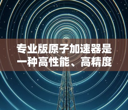 专业版原子加速器是一种高性能、高精度的粒子加速设备，设计用于满足高端科学研究和工业应用的需求。以下是其关键特点
